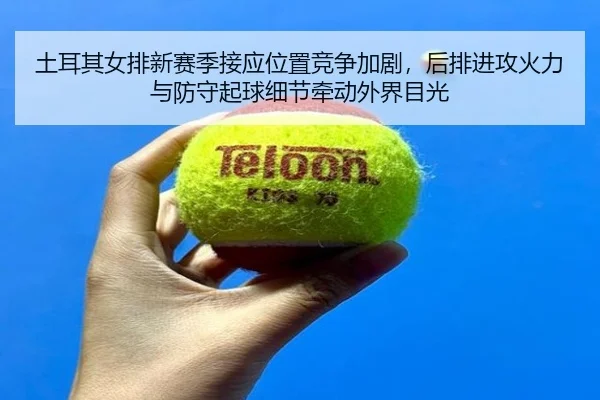 土耳其女排新赛季接应位置竞争加剧，后排进攻火力与防守起球细节牵动外界目光